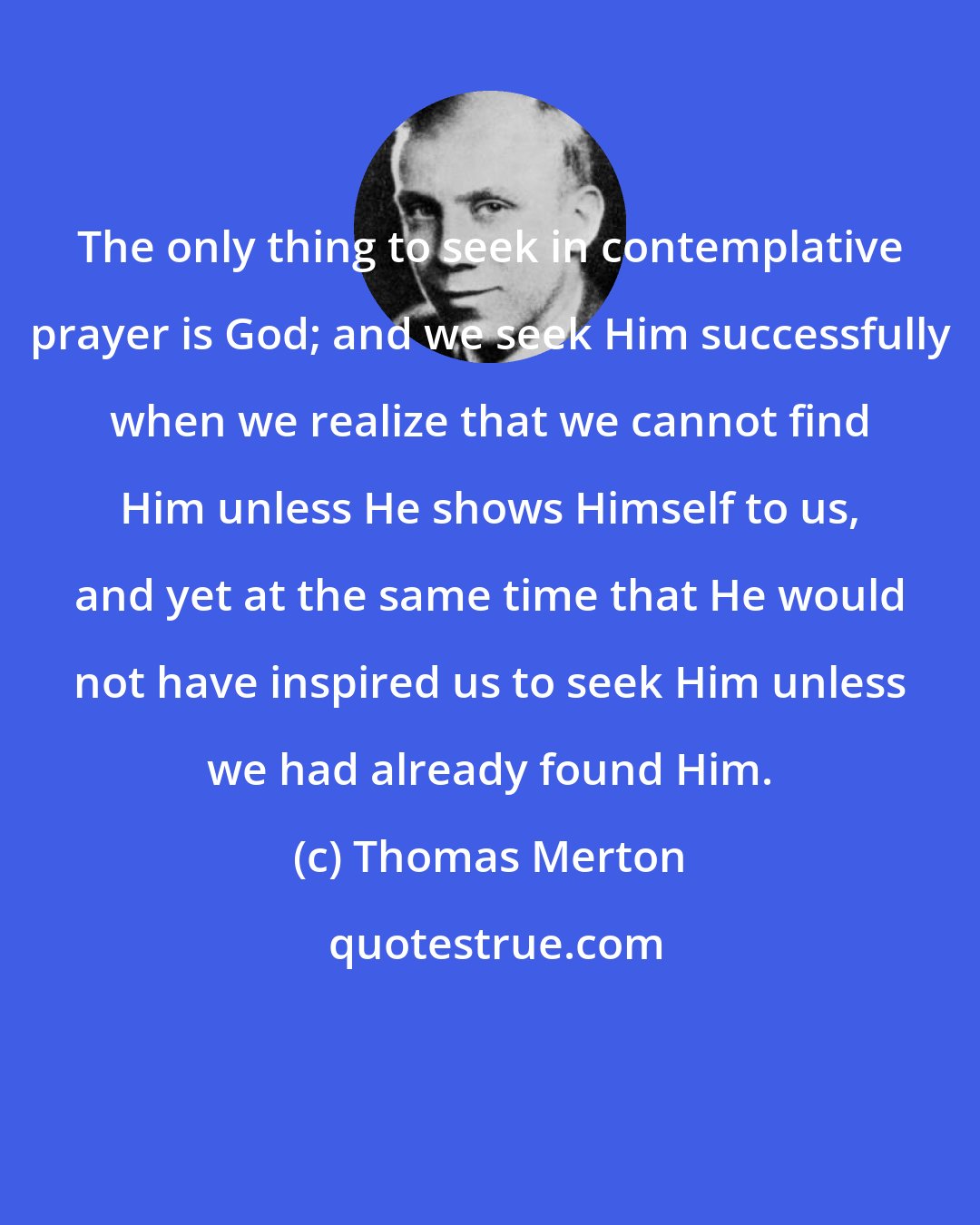 Thomas Merton: The only thing to seek in contemplative prayer is God; and we seek Him successfully when we realize that we cannot find Him unless He shows Himself to us, and yet at the same time that He would not have inspired us to seek Him unless we had already found Him.