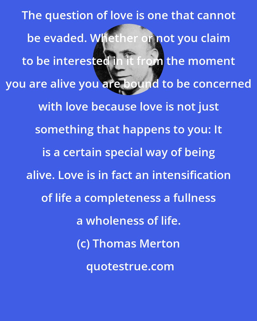 Thomas Merton: The question of love is one that cannot be evaded. Whether or not you claim to be interested in it from the moment you are alive you are bound to be concerned with love because love is not just something that happens to you: It is a certain special way of being alive. Love is in fact an intensification of life a completeness a fullness a wholeness of life.