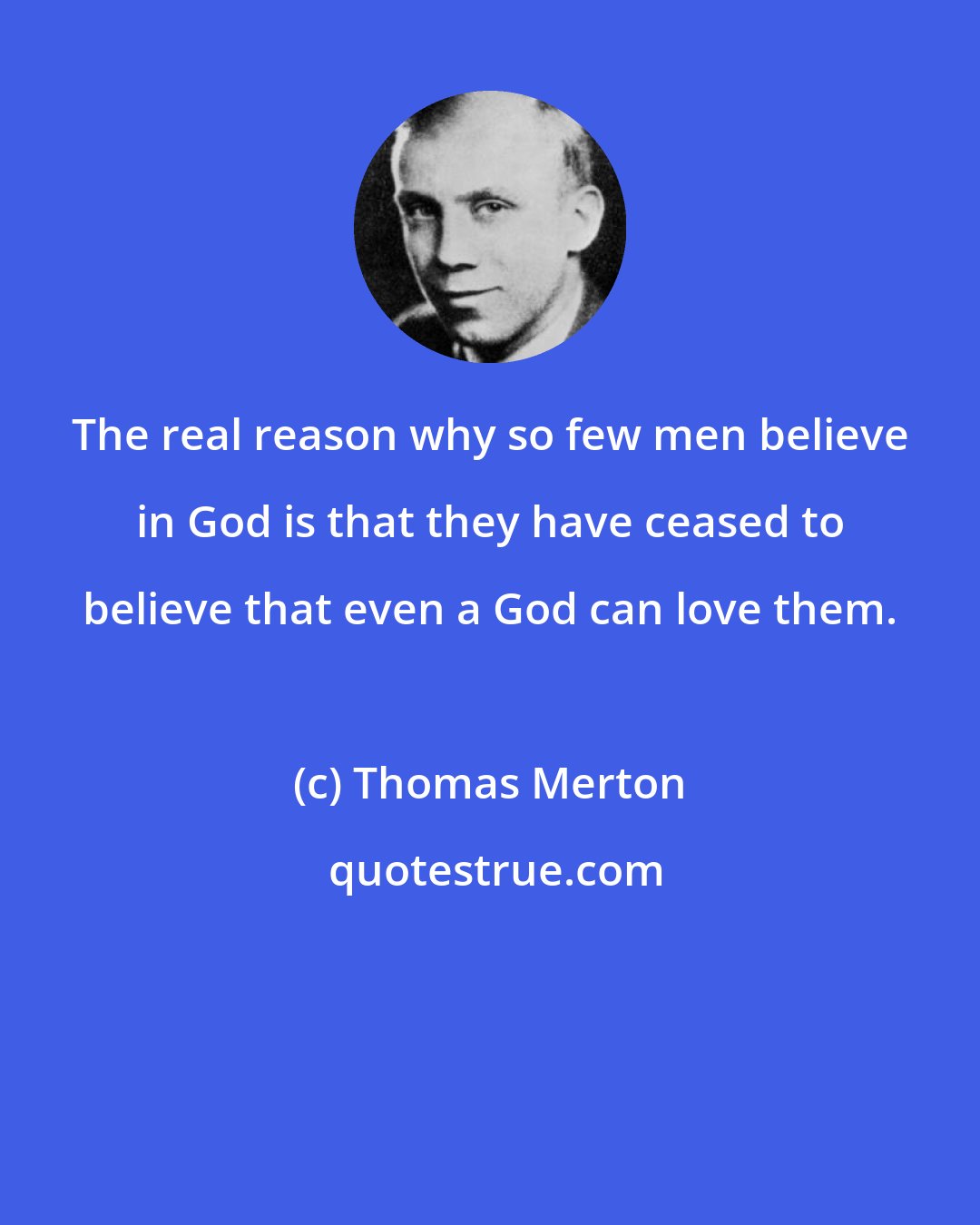 Thomas Merton: The real reason why so few men believe in God is that they have ceased to believe that even a God can love them.