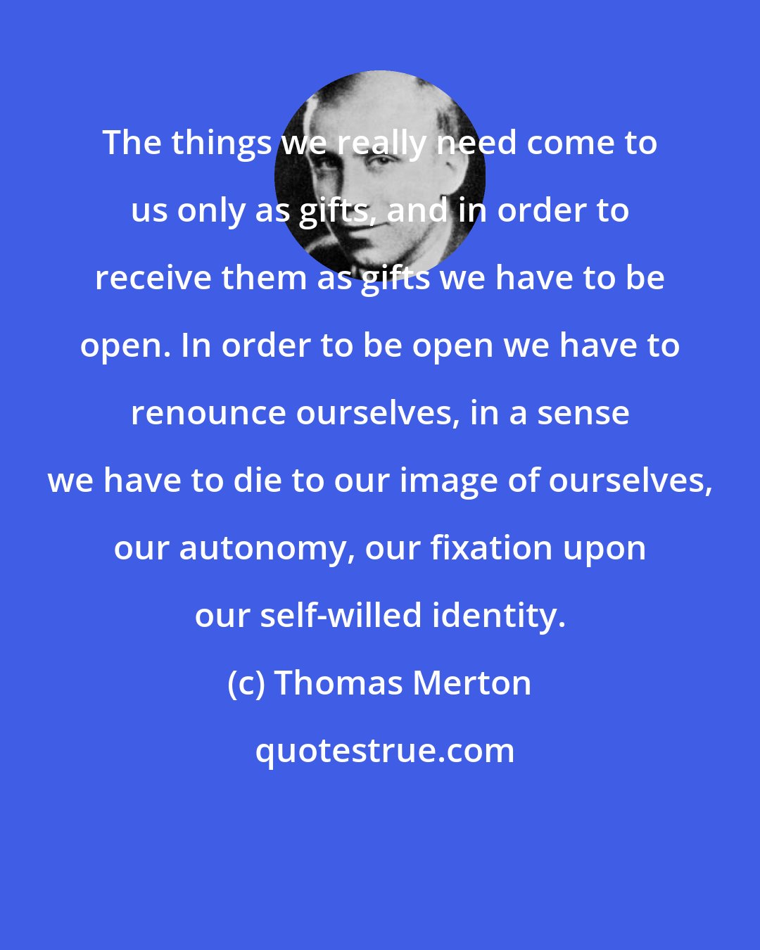 Thomas Merton: The things we really need come to us only as gifts, and in order to receive them as gifts we have to be open. In order to be open we have to renounce ourselves, in a sense we have to die to our image of ourselves, our autonomy, our fixation upon our self-willed identity.