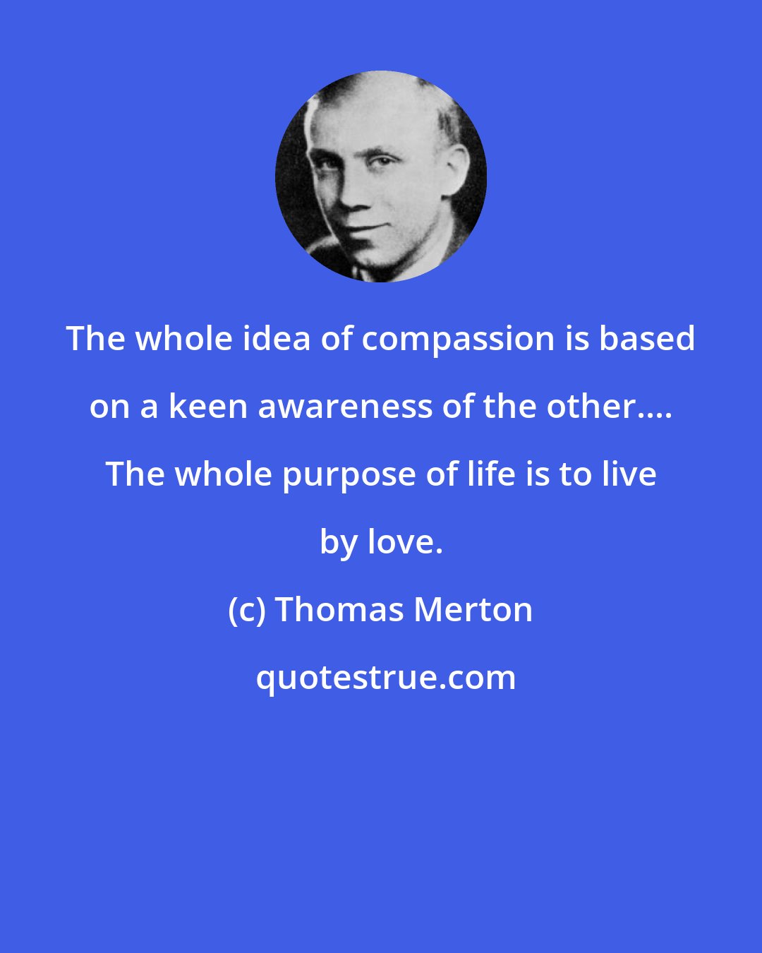 Thomas Merton: The whole idea of compassion is based on a keen awareness of the other.... The whole purpose of life is to live by love.