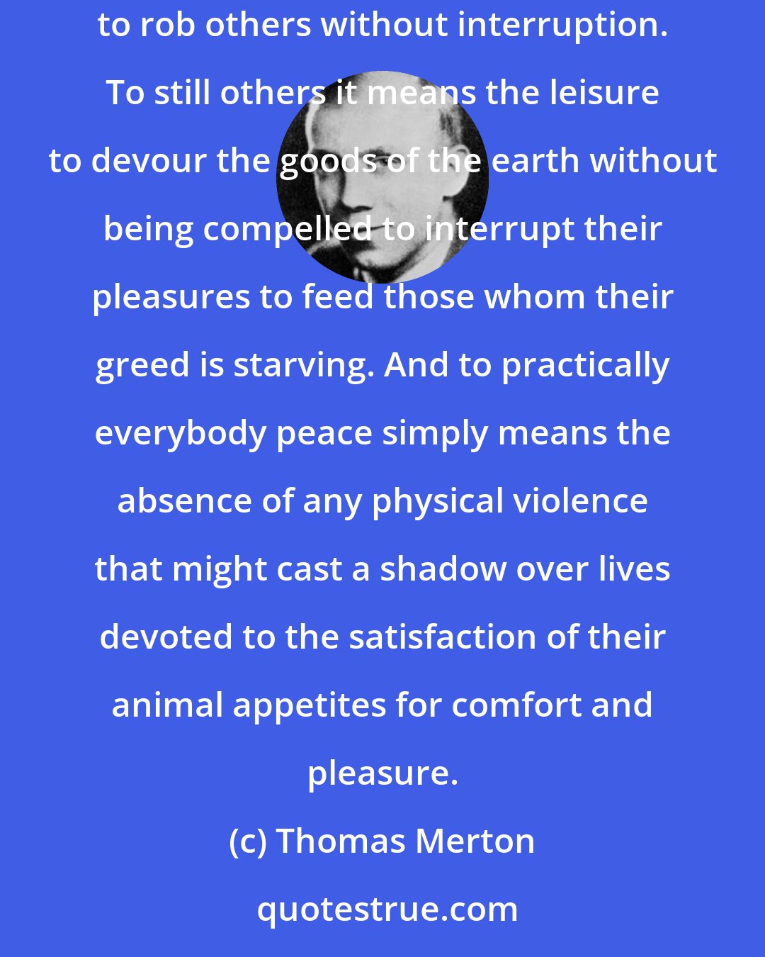 Thomas Merton: To some men peace merely means the liberty to exploit other people without fear of retaliation or interference. To others peace means the freedom to rob others without interruption. To still others it means the leisure to devour the goods of the earth without being compelled to interrupt their pleasures to feed those whom their greed is starving. And to practically everybody peace simply means the absence of any physical violence that might cast a shadow over lives devoted to the satisfaction of their animal appetites for comfort and pleasure.