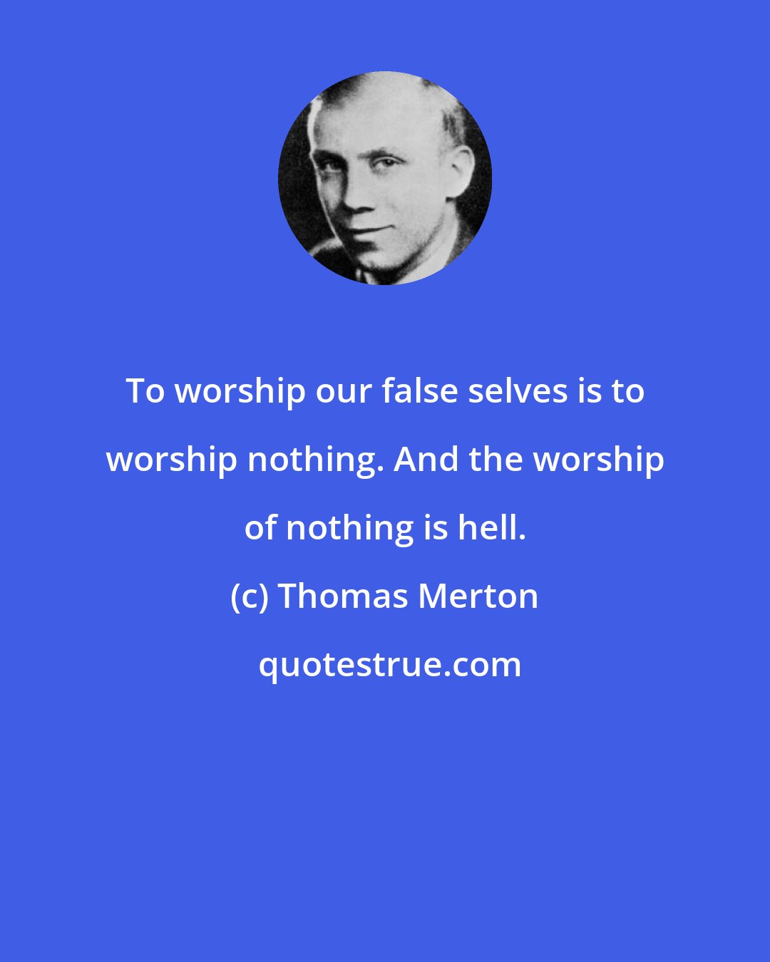 Thomas Merton: To worship our false selves is to worship nothing. And the worship of nothing is hell.