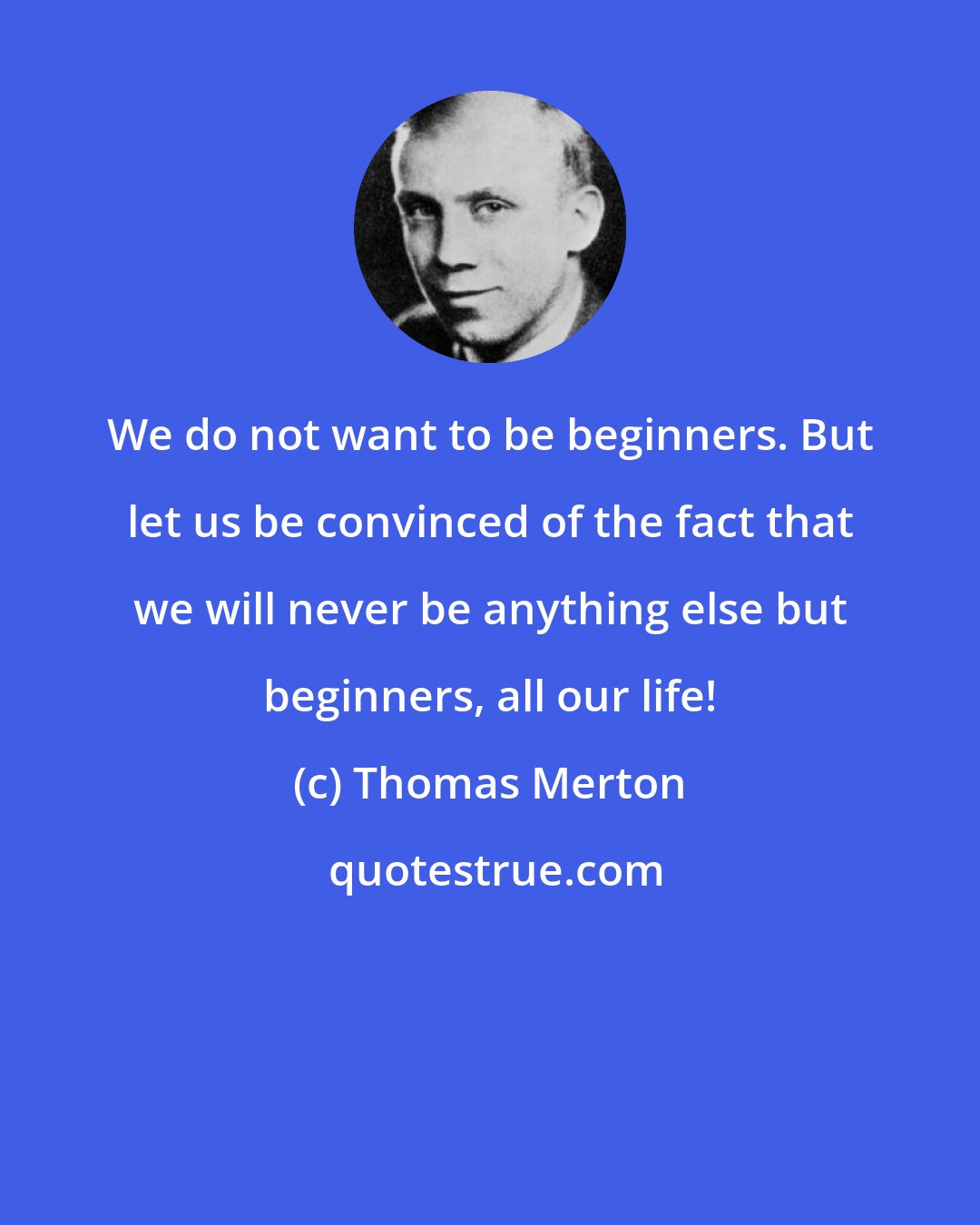 Thomas Merton: We do not want to be beginners. But let us be convinced of the fact that we will never be anything else but beginners, all our life!