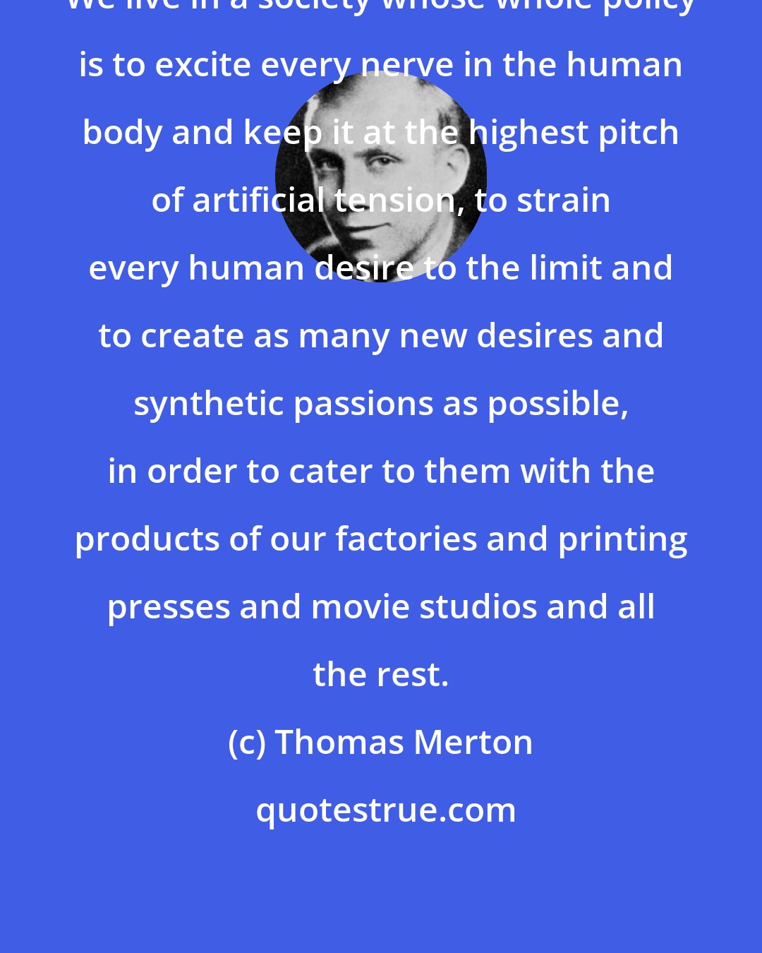 Thomas Merton: We live in a society whose whole policy is to excite every nerve in the human body and keep it at the highest pitch of artificial tension, to strain every human desire to the limit and to create as many new desires and synthetic passions as possible, in order to cater to them with the products of our factories and printing presses and movie studios and all the rest.