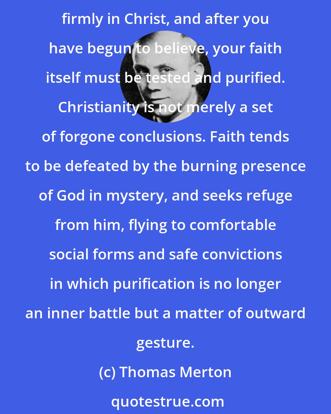 Thomas Merton: We too often forget that faith is a matter of questioning and struggle before it becomes one of certitude and peace. You have to doubt and reject everything else in order to believe firmly in Christ, and after you have begun to believe, your faith itself must be tested and purified. Christianity is not merely a set of forgone conclusions. Faith tends to be defeated by the burning presence of God in mystery, and seeks refuge from him, flying to comfortable social forms and safe convictions in which purification is no longer an inner battle but a matter of outward gesture.