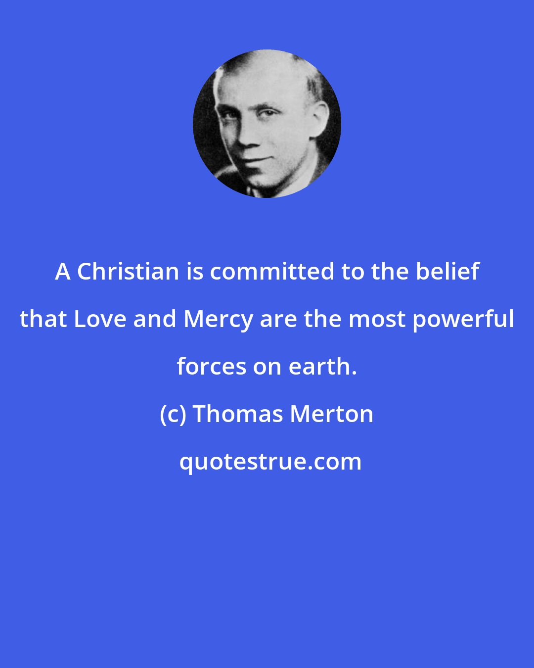 Thomas Merton: A Christian is committed to the belief that Love and Mercy are the most powerful forces on earth.