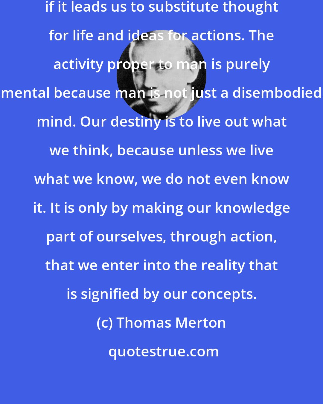 Thomas Merton: A purely mental life may be destructive if it leads us to substitute thought for life and ideas for actions. The activity proper to man is purely mental because man is not just a disembodied mind. Our destiny is to live out what we think, because unless we live what we know, we do not even know it. It is only by making our knowledge part of ourselves, through action, that we enter into the reality that is signified by our concepts.