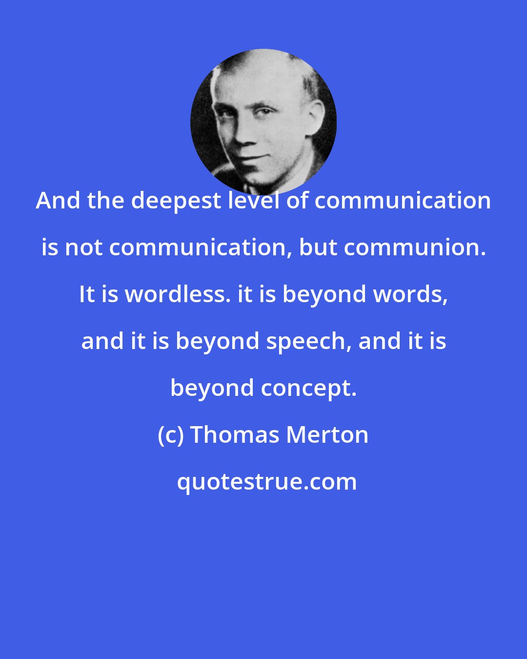 Thomas Merton: And the deepest level of communication is not communication, but communion. It is wordless. it is beyond words, and it is beyond speech, and it is beyond concept.