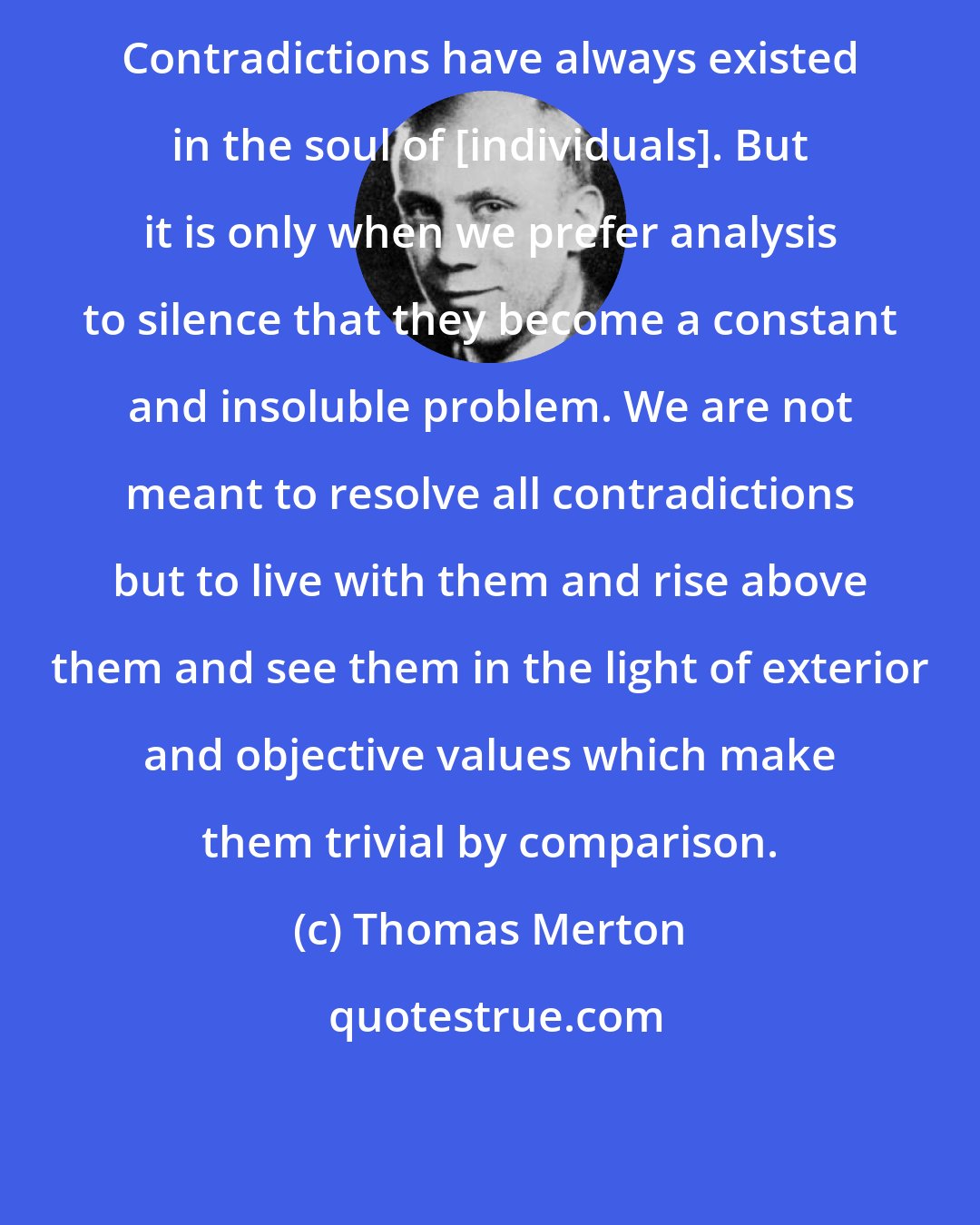 Thomas Merton: Contradictions have always existed in the soul of [individuals]. But it is only when we prefer analysis to silence that they become a constant and insoluble problem. We are not meant to resolve all contradictions but to live with them and rise above them and see them in the light of exterior and objective values which make them trivial by comparison.