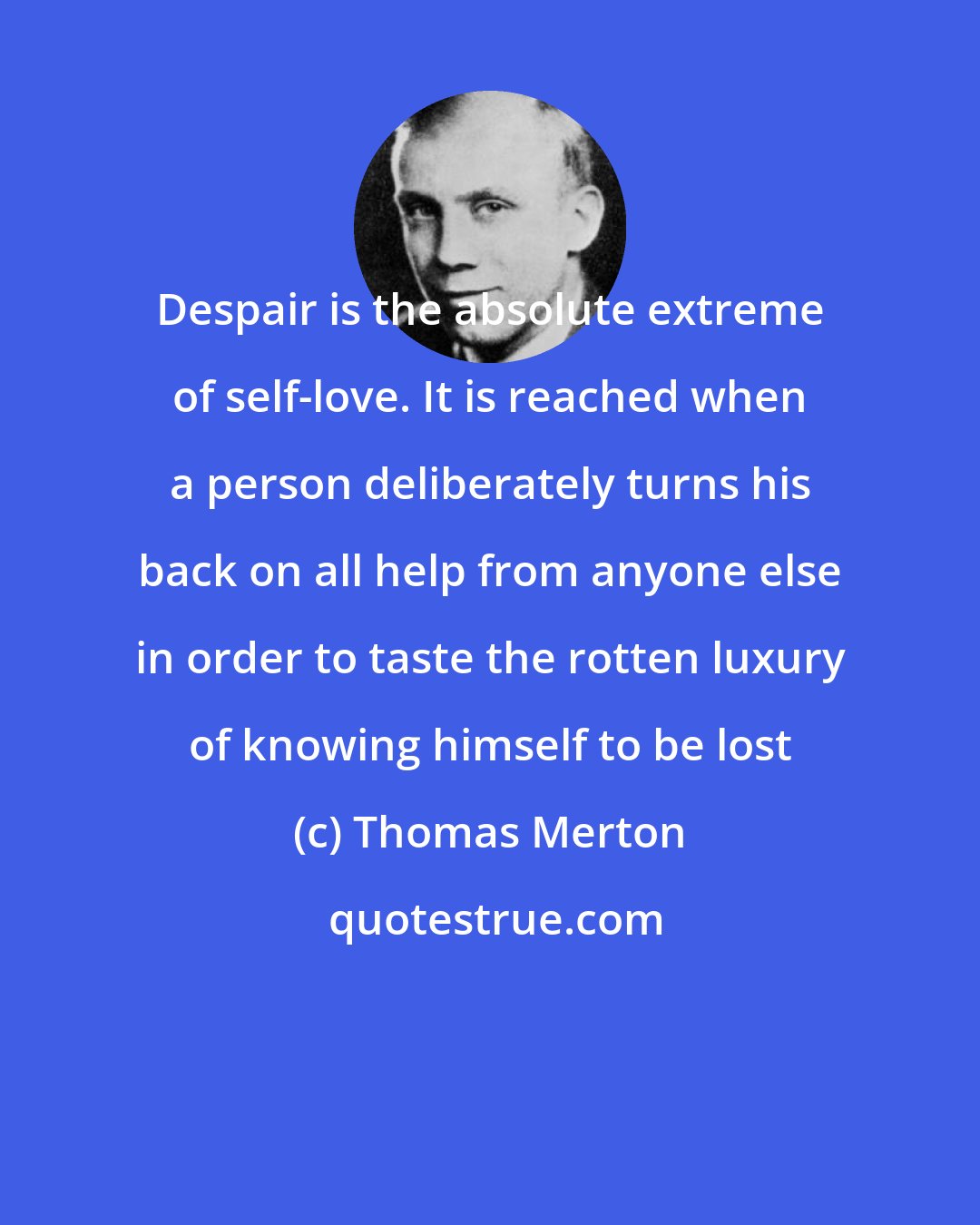 Thomas Merton: Despair is the absolute extreme of self-love. It is reached when a person deliberately turns his back on all help from anyone else in order to taste the rotten luxury of knowing himself to be lost