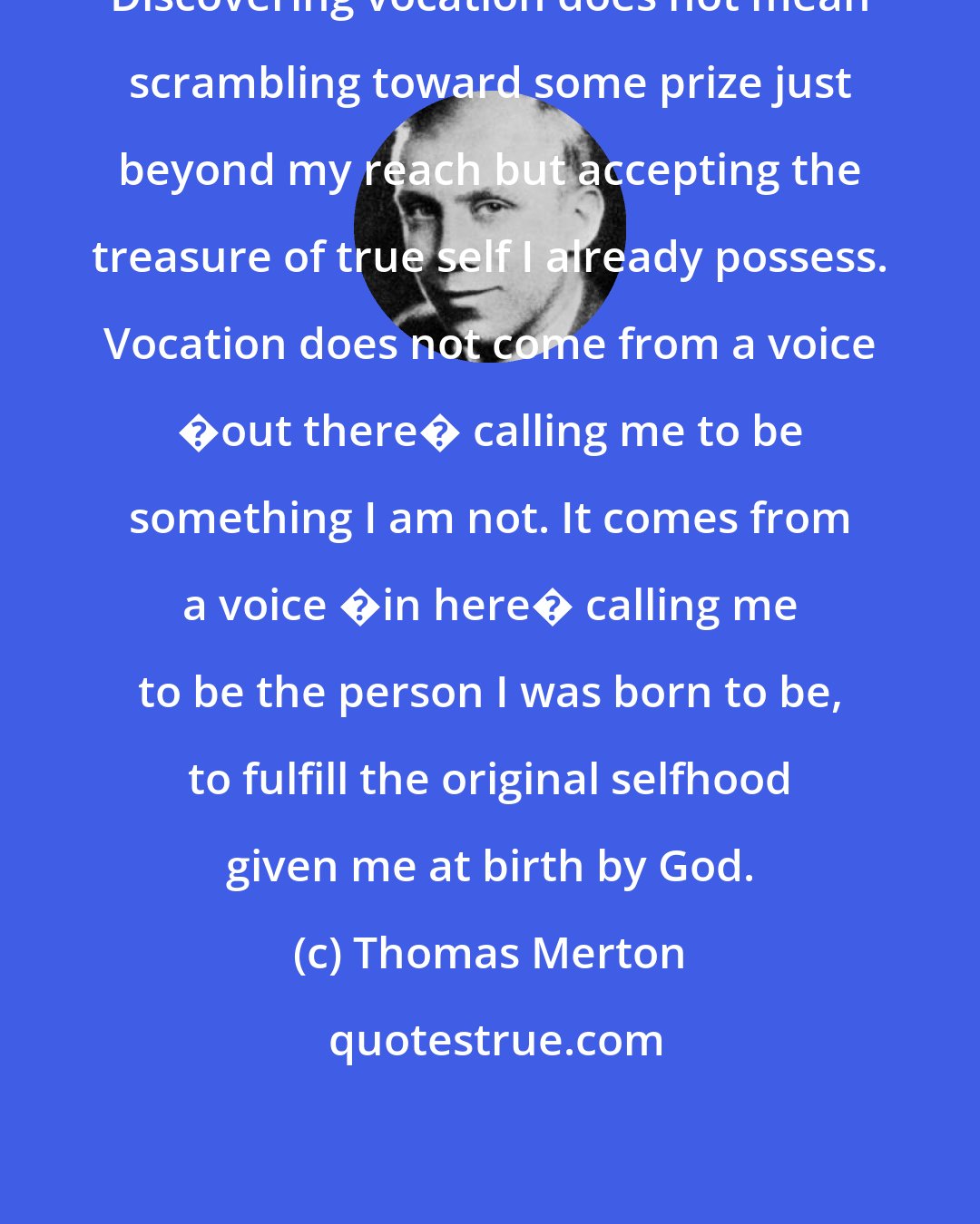 Thomas Merton: Discovering vocation does not mean scrambling toward some prize just beyond my reach but accepting the treasure of true self I already possess. Vocation does not come from a voice �out there� calling me to be something I am not. It comes from a voice �in here� calling me to be the person I was born to be, to fulfill the original selfhood given me at birth by God.