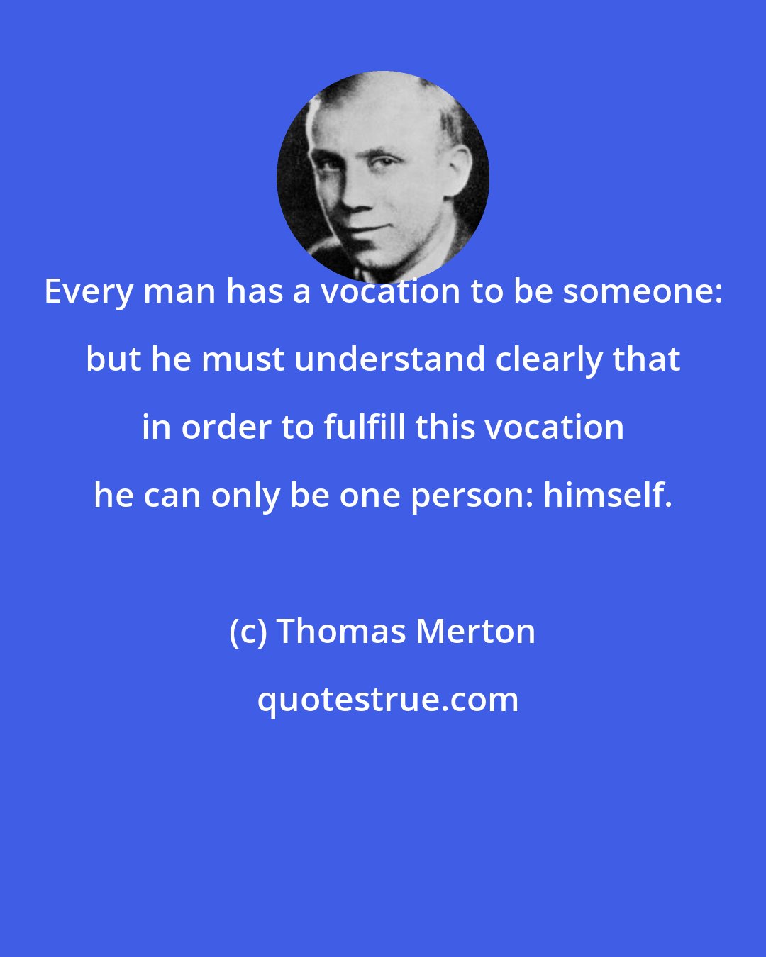 Thomas Merton: Every man has a vocation to be someone: but he must understand clearly that in order to fulfill this vocation he can only be one person: himself.