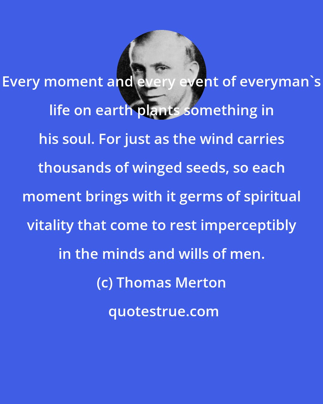 Thomas Merton: Every moment and every event of everyman's life on earth plants something in his soul. For just as the wind carries thousands of winged seeds, so each moment brings with it germs of spiritual vitality that come to rest imperceptibly in the minds and wills of men.