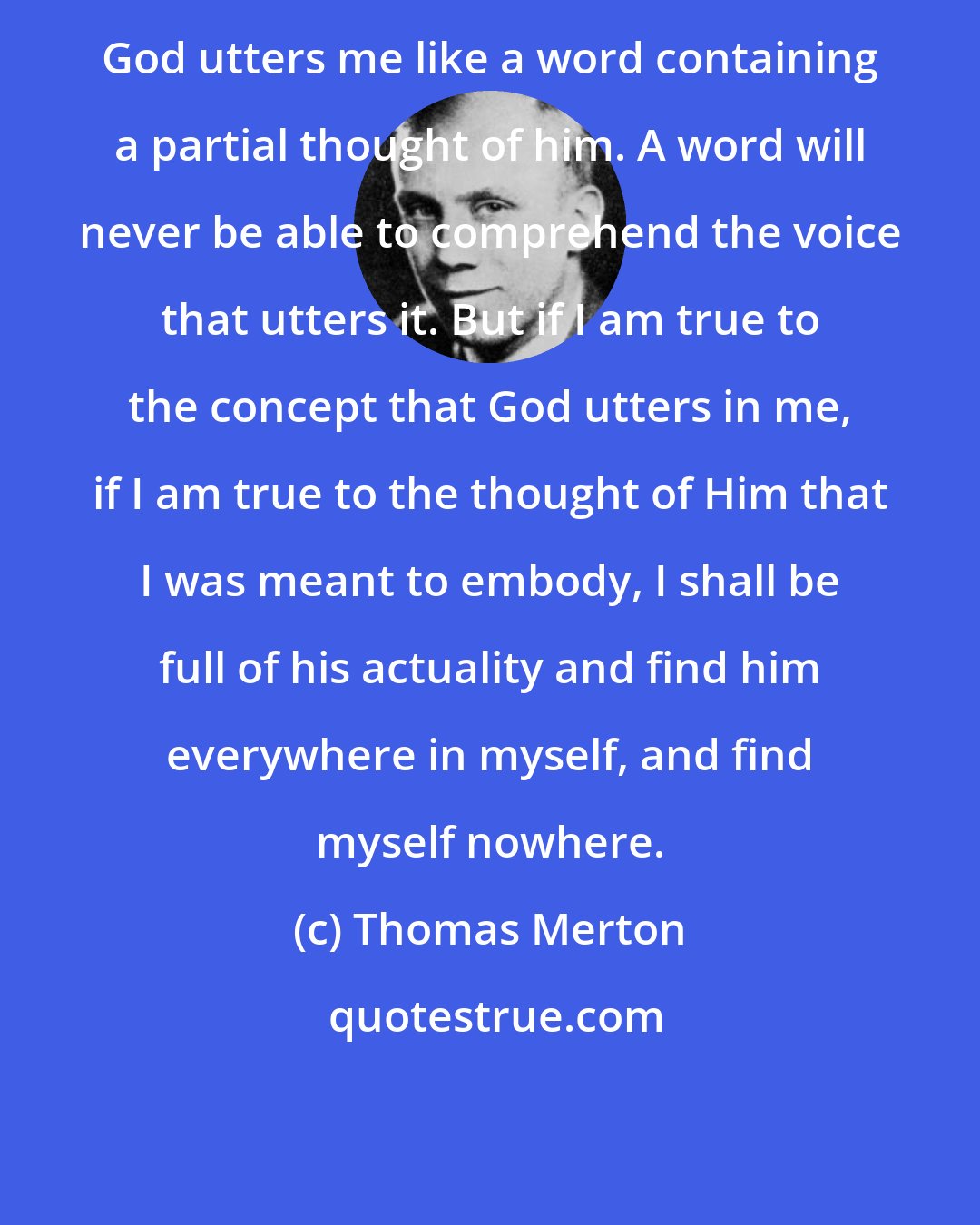 Thomas Merton: God utters me like a word containing a partial thought of him. A word will never be able to comprehend the voice that utters it. But if I am true to the concept that God utters in me, if I am true to the thought of Him that I was meant to embody, I shall be full of his actuality and find him everywhere in myself, and find myself nowhere.