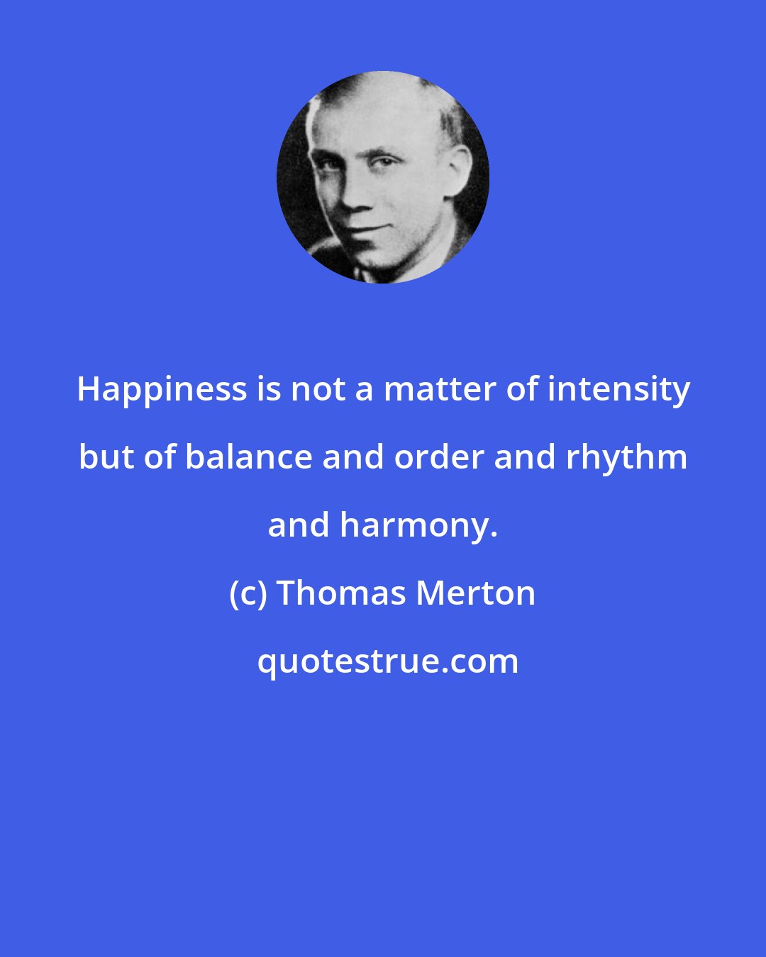 Thomas Merton: Happiness is not a matter of intensity but of balance and order and rhythm and harmony.