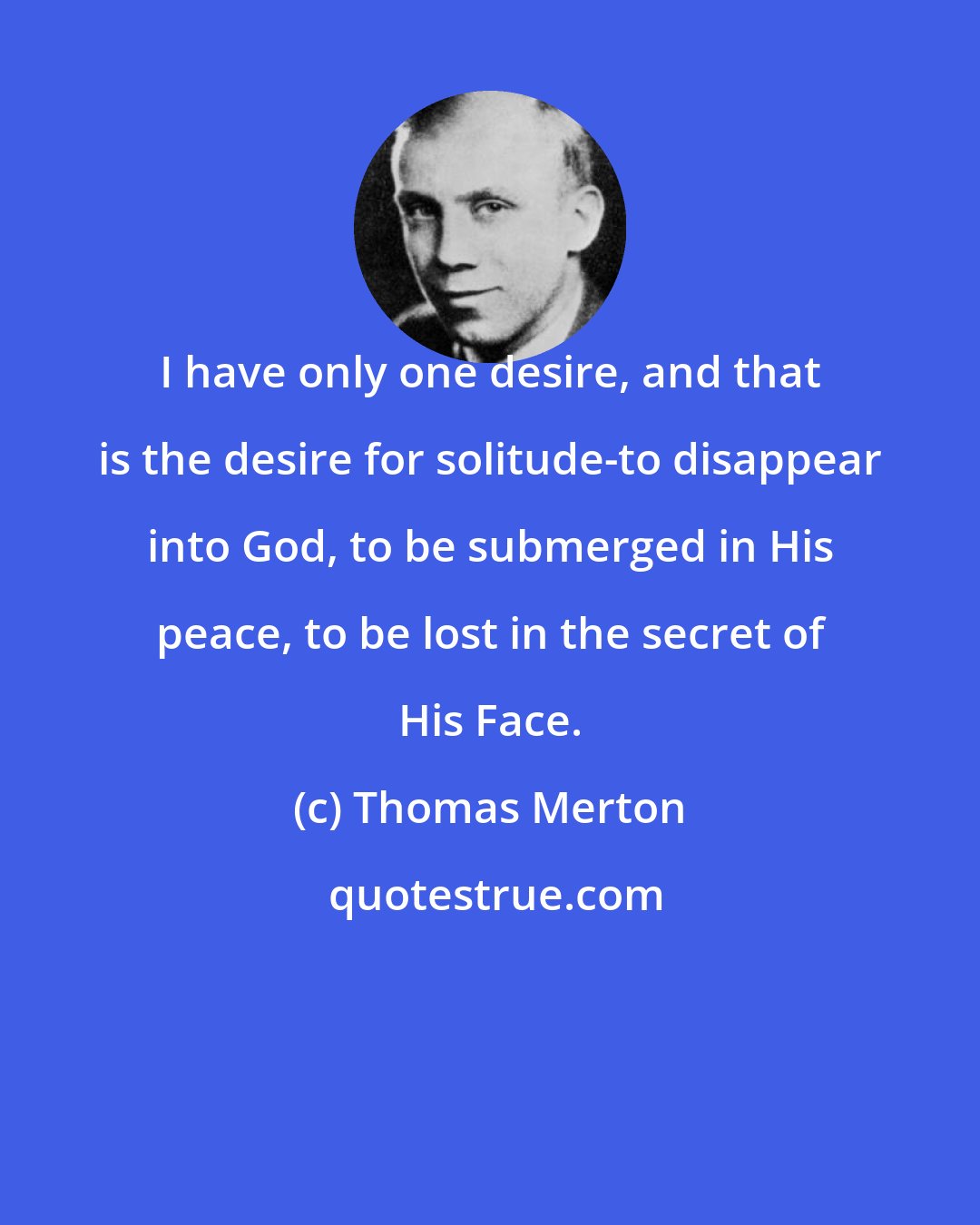 Thomas Merton: I have only one desire, and that is the desire for solitude-to disappear into God, to be submerged in His peace, to be lost in the secret of His Face.