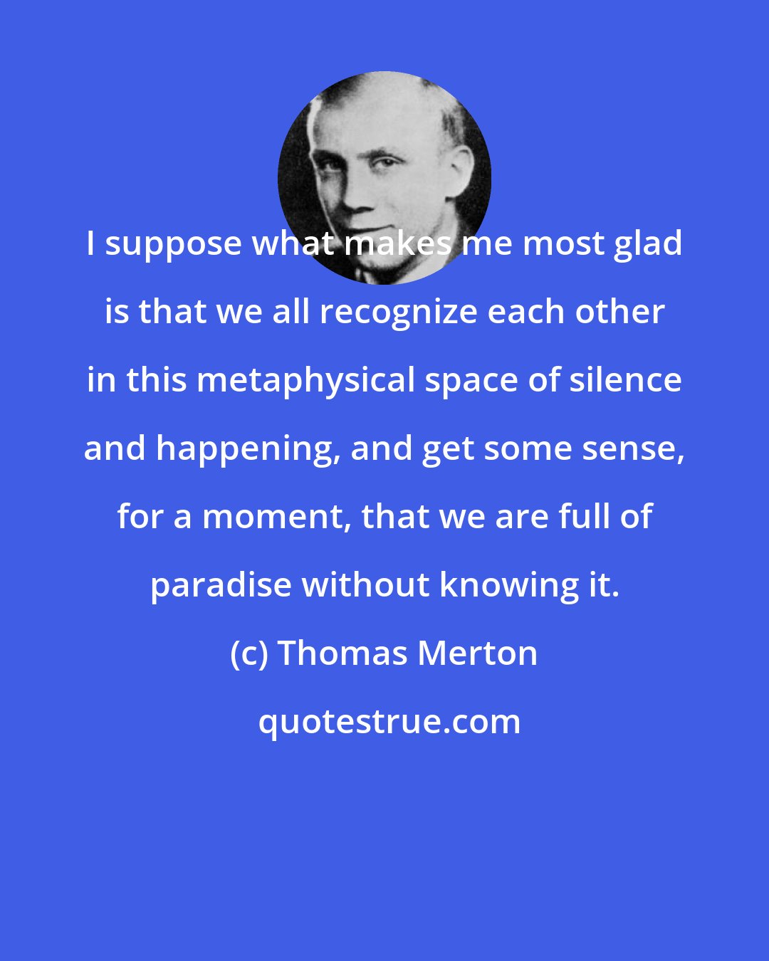 Thomas Merton: I suppose what makes me most glad is that we all recognize each other in this metaphysical space of silence and happening, and get some sense, for a moment, that we are full of paradise without knowing it.