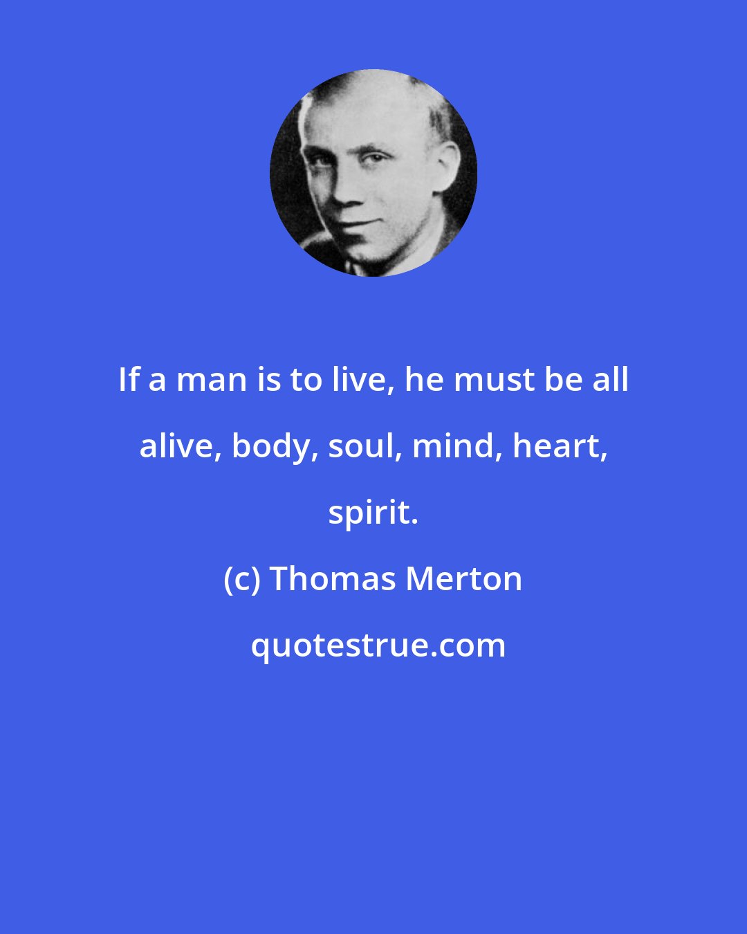 Thomas Merton: If a man is to live, he must be all alive, body, soul, mind, heart, spirit.