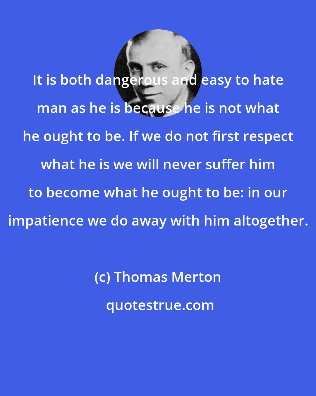 Thomas Merton: It is both dangerous and easy to hate man as he is because he is not what he ought to be. If we do not first respect what he is we will never suffer him to become what he ought to be: in our impatience we do away with him altogether.