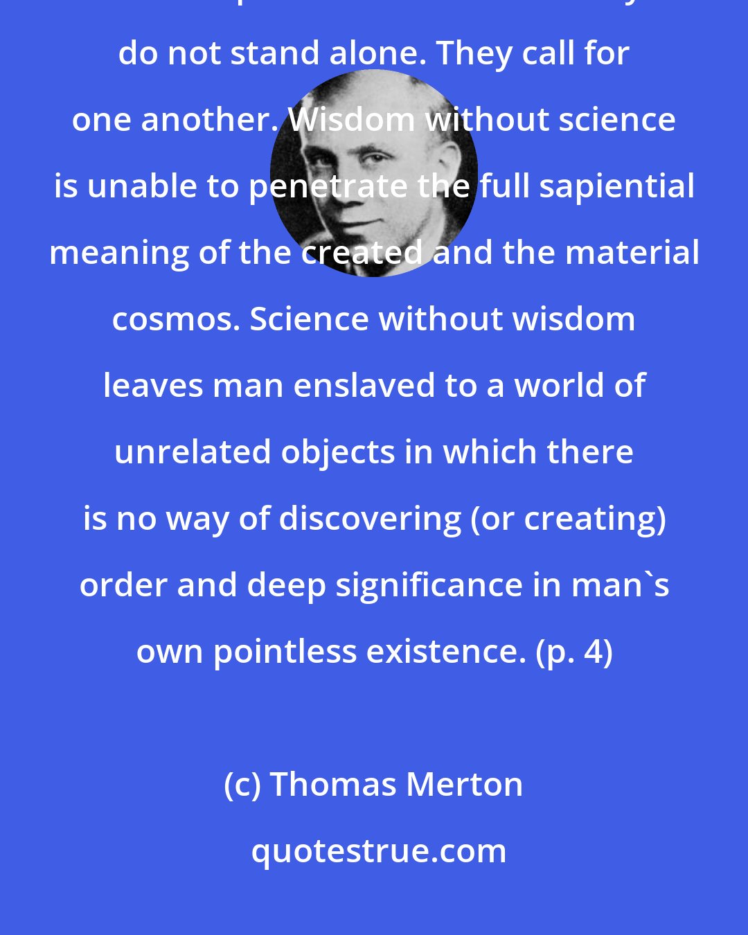 Thomas Merton: It is true that neither the ancient wisdoms nor the modern sciences are complete in themselves. They do not stand alone. They call for one another. Wisdom without science is unable to penetrate the full sapiential meaning of the created and the material cosmos. Science without wisdom leaves man enslaved to a world of unrelated objects in which there is no way of discovering (or creating) order and deep significance in man's own pointless existence. (p. 4)