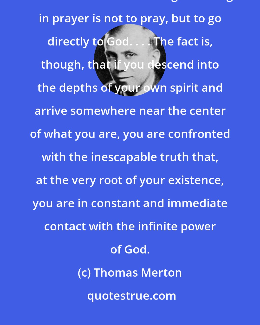 Thomas Merton: It's a risky thing to pray and the danger is that our very prayers get between God and us. The great thing in prayer is not to pray, but to go directly to God. . . . The fact is, though, that if you descend into the depths of your own spirit and arrive somewhere near the center of what you are, you are confronted with the inescapable truth that, at the very root of your existence, you are in constant and immediate contact with the infinite power of God.