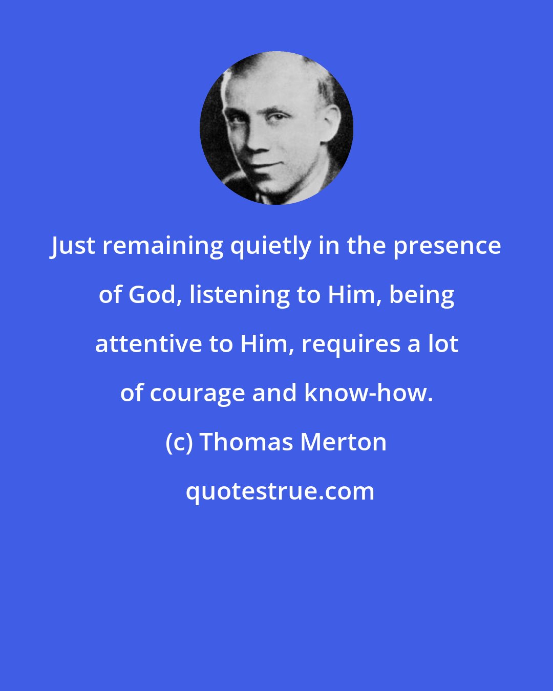 Thomas Merton: Just remaining quietly in the presence of God, listening to Him, being attentive to Him, requires a lot of courage and know-how.