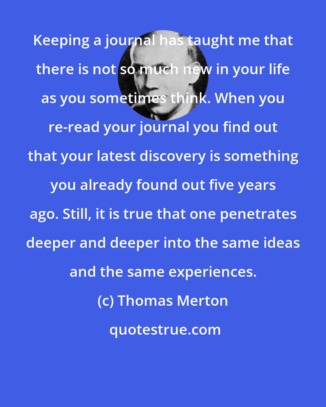 Thomas Merton: Keeping a journal has taught me that there is not so much new in your life as you sometimes think. When you re-read your journal you find out that your latest discovery is something you already found out five years ago. Still, it is true that one penetrates deeper and deeper into the same ideas and the same experiences.