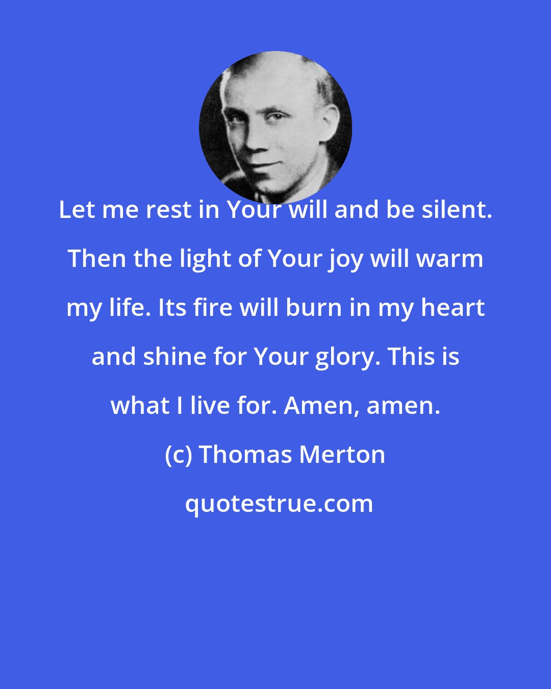 Thomas Merton: Let me rest in Your will and be silent. Then the light of Your joy will warm my life. Its fire will burn in my heart and shine for Your glory. This is what I live for. Amen, amen.