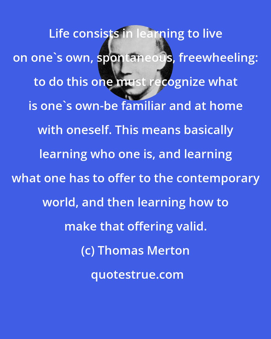 Thomas Merton: Life consists in learning to live on one's own, spontaneous, freewheeling: to do this one must recognize what is one's own-be familiar and at home with oneself. This means basically learning who one is, and learning what one has to offer to the contemporary world, and then learning how to make that offering valid.