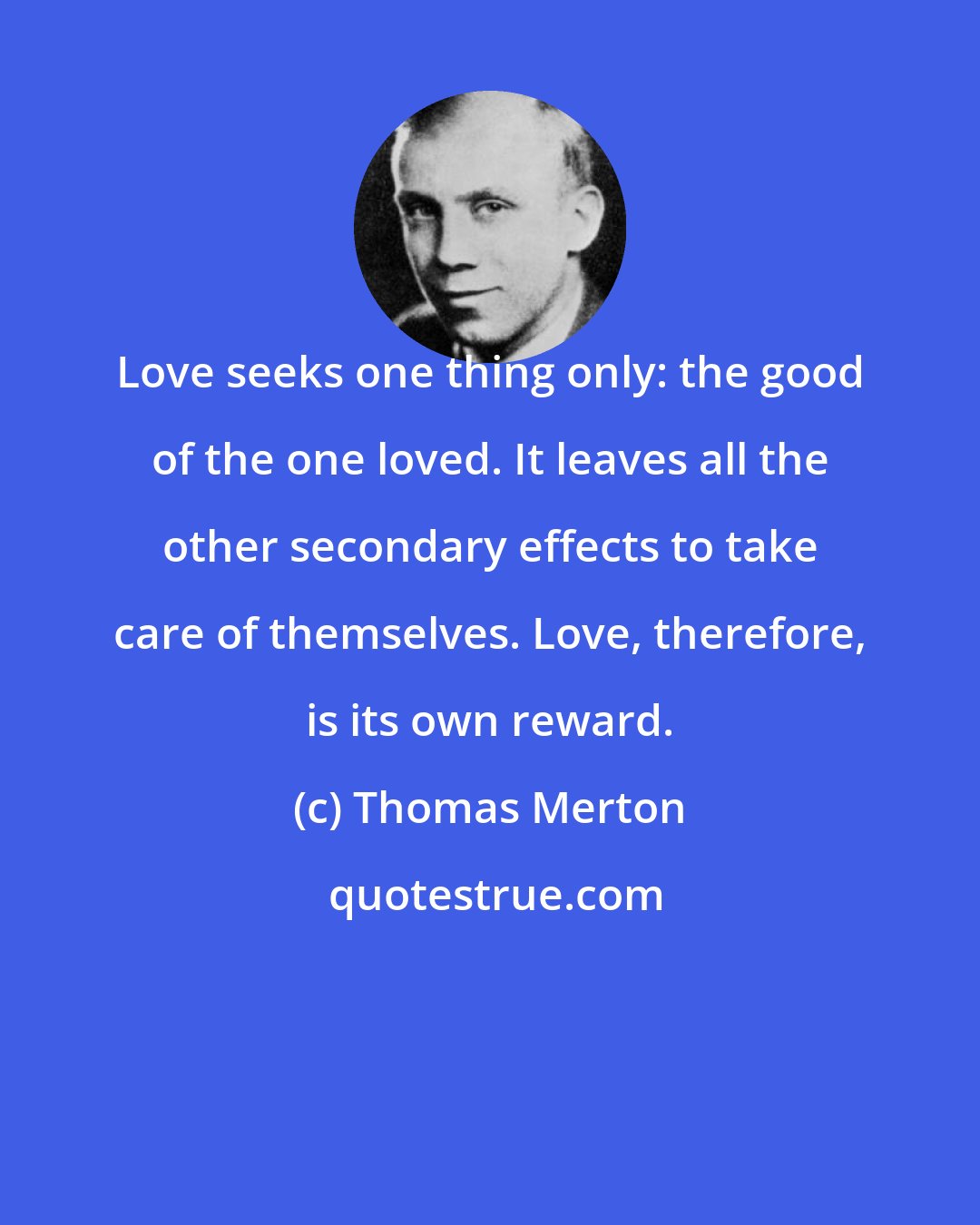 Thomas Merton: Love seeks one thing only: the good of the one loved. It leaves all the other secondary effects to take care of themselves. Love, therefore, is its own reward.