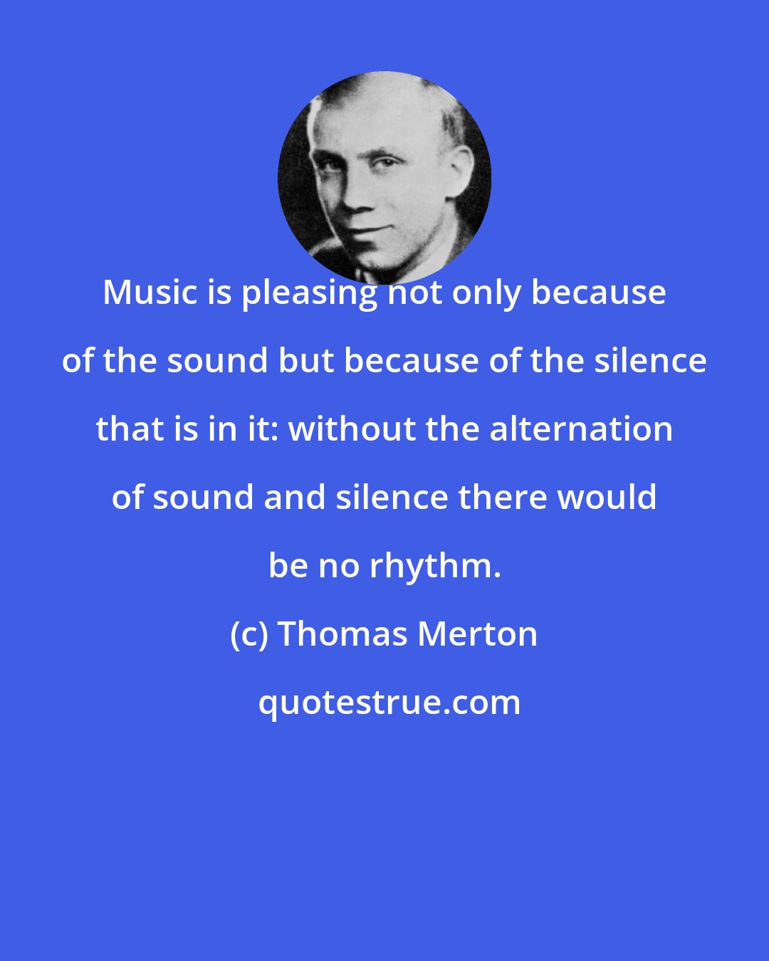 Thomas Merton: Music is pleasing not only because of the sound but because of the silence that is in it: without the alternation of sound and silence there would be no rhythm.