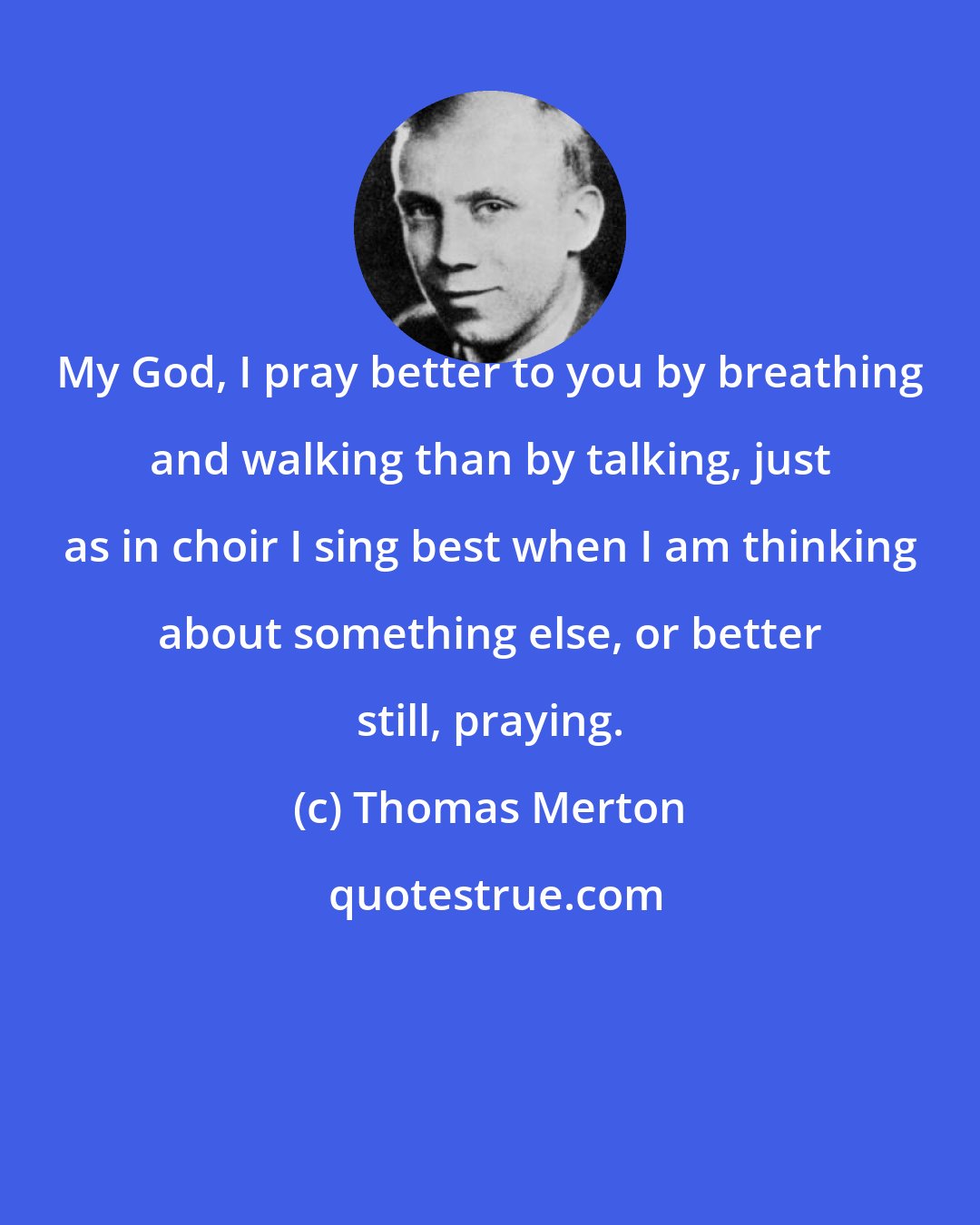 Thomas Merton: My God, I pray better to you by breathing and walking than by talking, just as in choir I sing best when I am thinking about something else, or better still, praying.