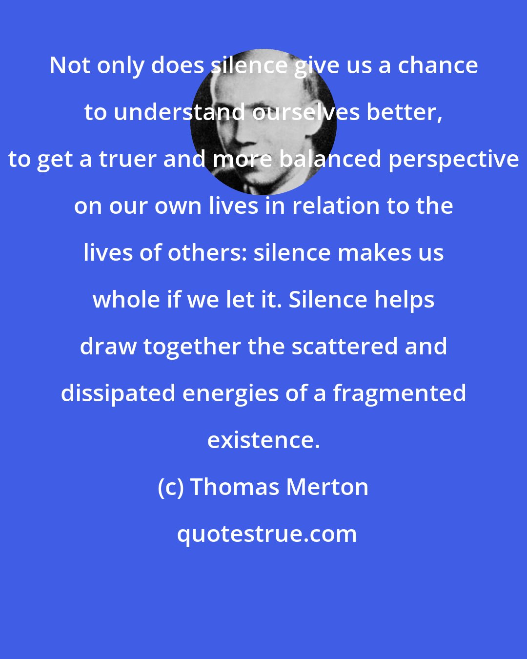 Thomas Merton: Not only does silence give us a chance to understand ourselves better, to get a truer and more balanced perspective on our own lives in relation to the lives of others: silence makes us whole if we let it. Silence helps draw together the scattered and dissipated energies of a fragmented existence.