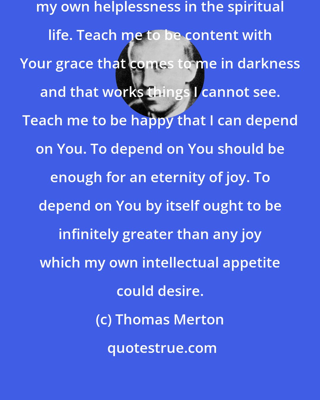 Thomas Merton: O God, teach me to be satisfied with my own helplessness in the spiritual life. Teach me to be content with Your grace that comes to me in darkness and that works things I cannot see. Teach me to be happy that I can depend on You. To depend on You should be enough for an eternity of joy. To depend on You by itself ought to be infinitely greater than any joy which my own intellectual appetite could desire.