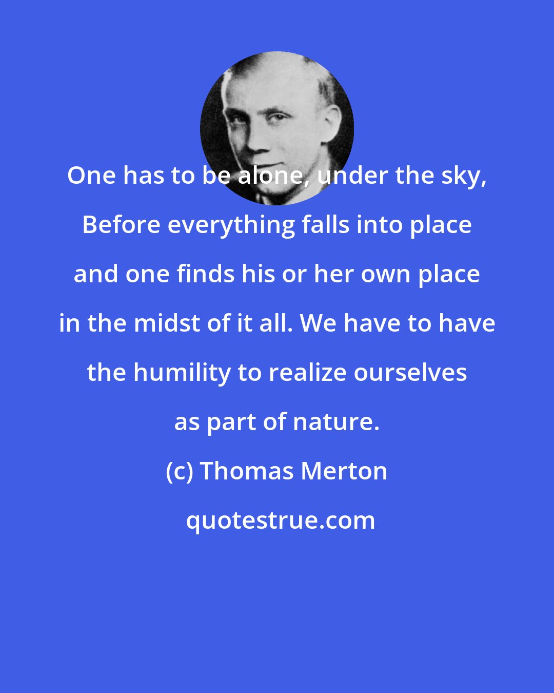 Thomas Merton: One has to be alone, under the sky, Before everything falls into place and one finds his or her own place in the midst of it all. We have to have the humility to realize ourselves as part of nature.