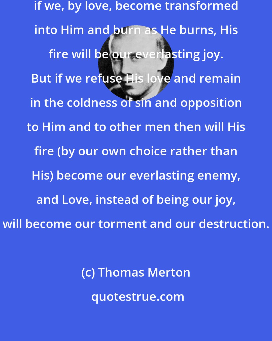 Thomas Merton: Our God...is a consuming fire. And if we, by love, become transformed into Him and burn as He burns, His fire will be our everlasting joy. But if we refuse His love and remain in the coldness of sin and opposition to Him and to other men then will His fire (by our own choice rather than His) become our everlasting enemy, and Love, instead of being our joy, will become our torment and our destruction.