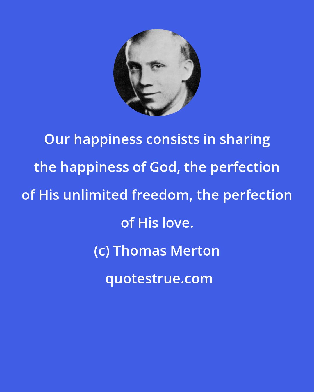 Thomas Merton: Our happiness consists in sharing the happiness of God, the perfection of His unlimited freedom, the perfection of His love.