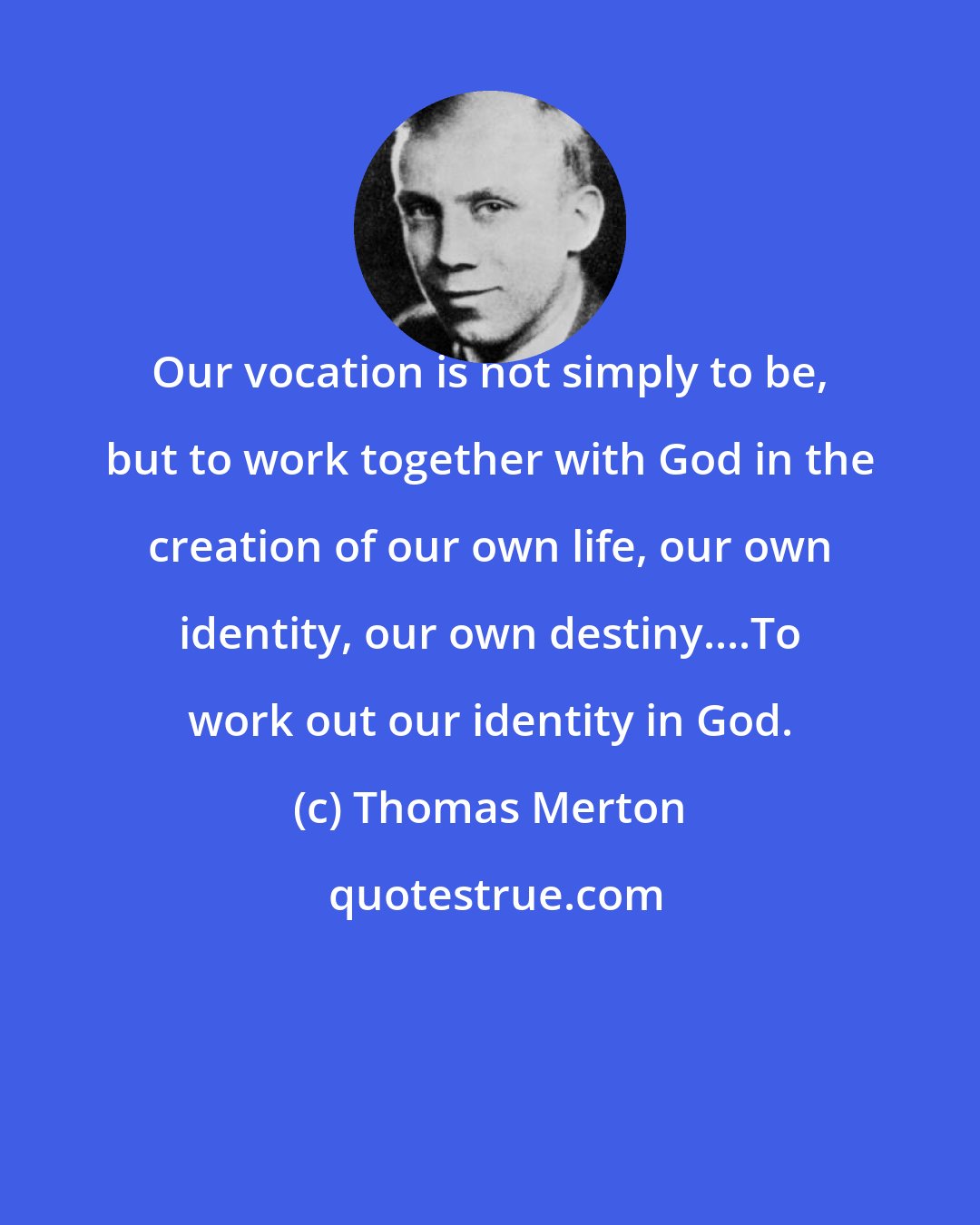 Thomas Merton: Our vocation is not simply to be, but to work together with God in the creation of our own life, our own identity, our own destiny....To work out our identity in God.