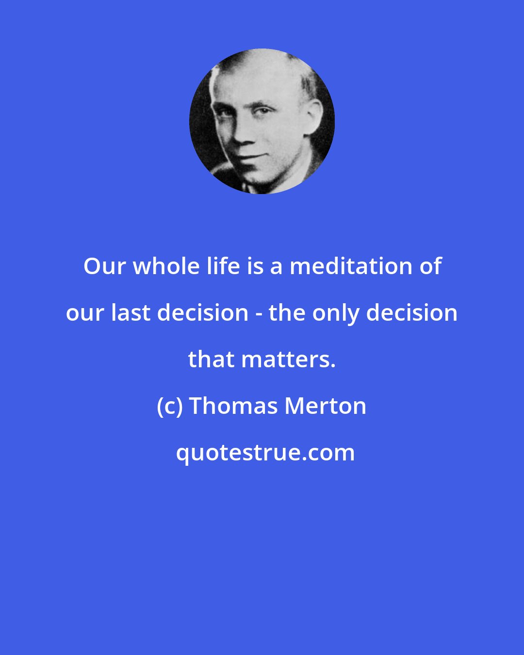 Thomas Merton: Our whole life is a meditation of our last decision - the only decision that matters.