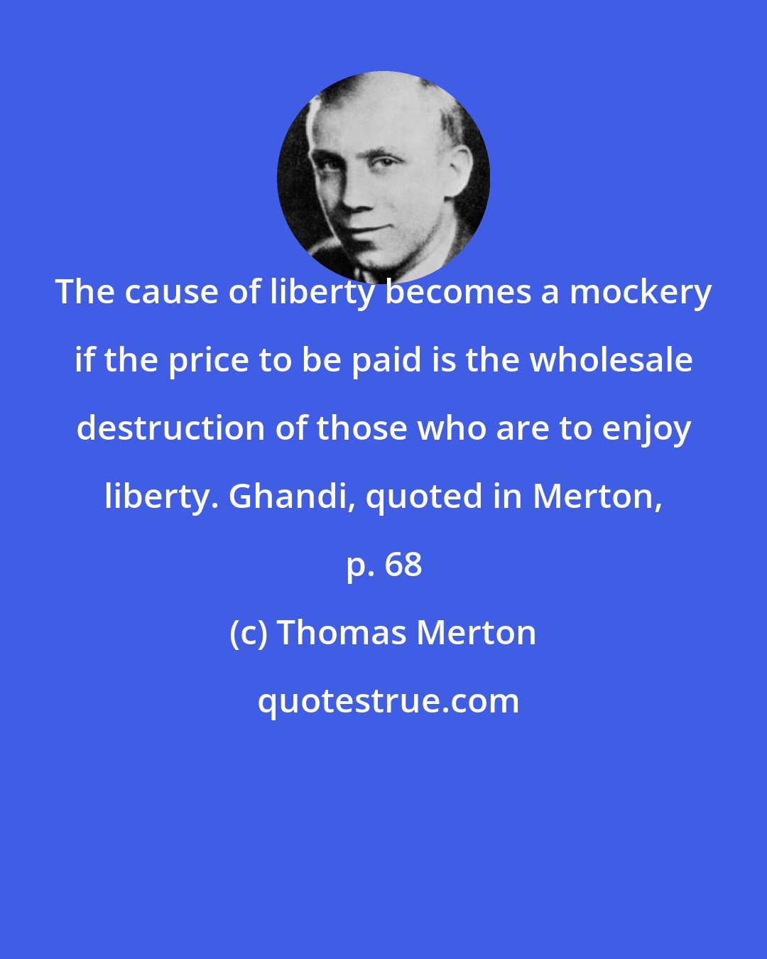 Thomas Merton: The cause of liberty becomes a mockery if the price to be paid is the wholesale destruction of those who are to enjoy liberty. Ghandi, quoted in Merton, p. 68