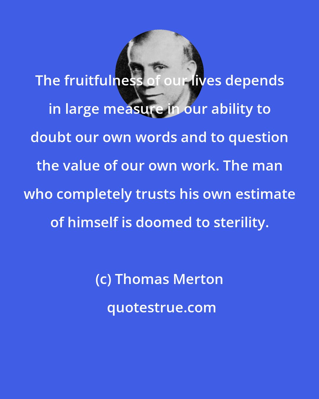 Thomas Merton: The fruitfulness of our lives depends in large measure in our ability to doubt our own words and to question the value of our own work. The man who completely trusts his own estimate of himself is doomed to sterility.