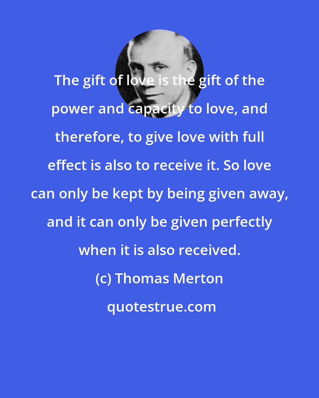 Thomas Merton: The gift of love is the gift of the power and capacity to love, and therefore, to give love with full effect is also to receive it. So love can only be kept by being given away, and it can only be given perfectly when it is also received.