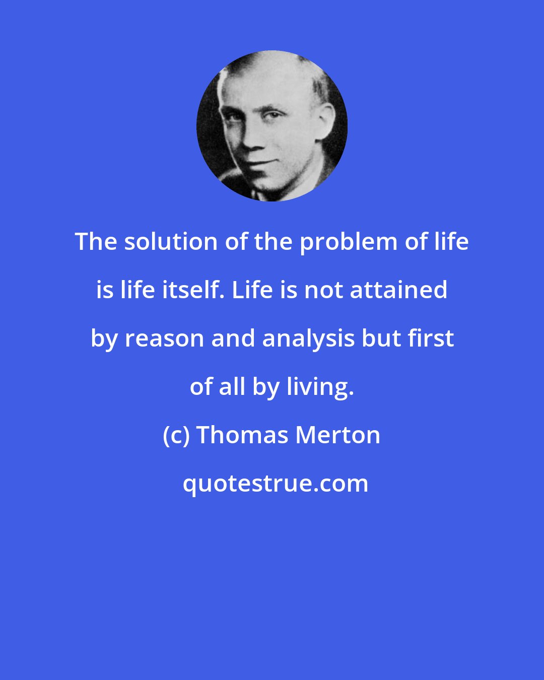 Thomas Merton: The solution of the problem of life is life itself. Life is not attained by reason and analysis but first of all by living.