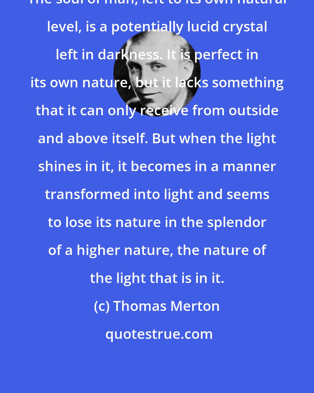 Thomas Merton: The soul of man, left to its own natural level, is a potentially lucid crystal left in darkness. It is perfect in its own nature, but it lacks something that it can only receive from outside and above itself. But when the light shines in it, it becomes in a manner transformed into light and seems to lose its nature in the splendor of a higher nature, the nature of the light that is in it.