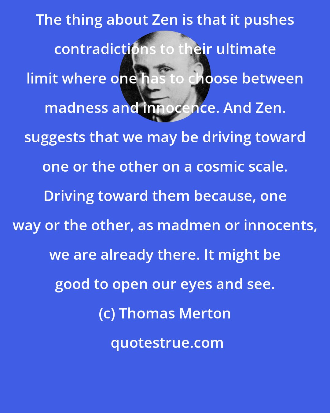 Thomas Merton: The thing about Zen is that it pushes contradictions to their ultimate limit where one has to choose between madness and innocence. And Zen. suggests that we may be driving toward one or the other on a cosmic scale. Driving toward them because, one way or the other, as madmen or innocents, we are already there. It might be good to open our eyes and see.