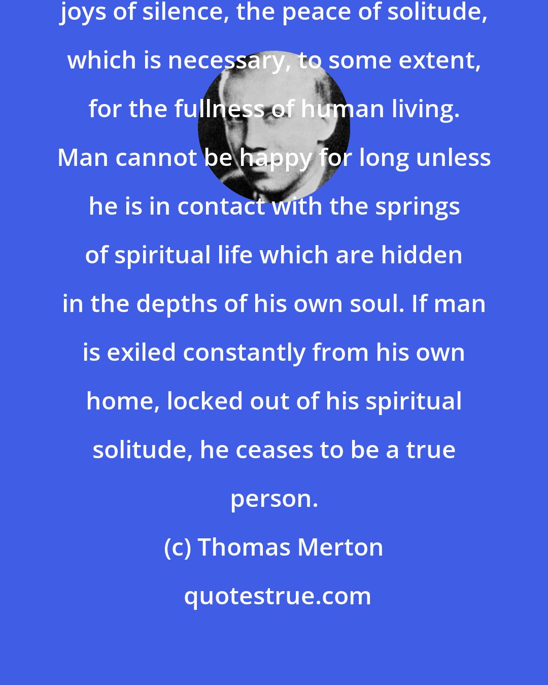 Thomas Merton: The world of men has forgotten the joys of silence, the peace of solitude, which is necessary, to some extent, for the fullness of human living. Man cannot be happy for long unless he is in contact with the springs of spiritual life which are hidden in the depths of his own soul. If man is exiled constantly from his own home, locked out of his spiritual solitude, he ceases to be a true person.