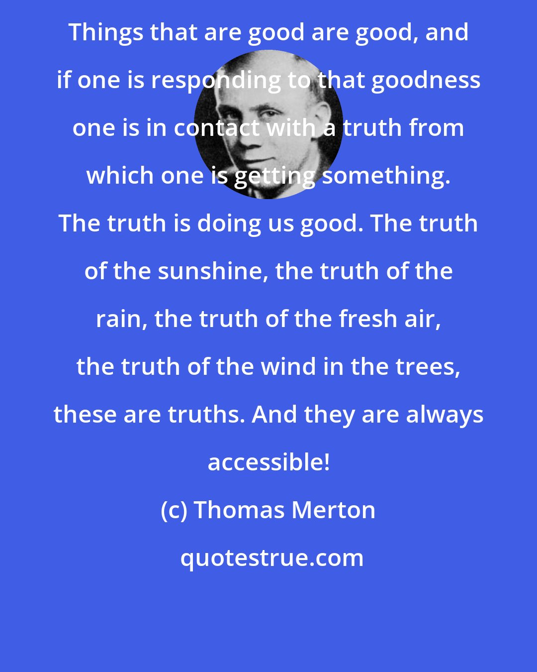 Thomas Merton: Things that are good are good, and if one is responding to that goodness one is in contact with a truth from which one is getting something. The truth is doing us good. The truth of the sunshine, the truth of the rain, the truth of the fresh air, the truth of the wind in the trees, these are truths. And they are always accessible!