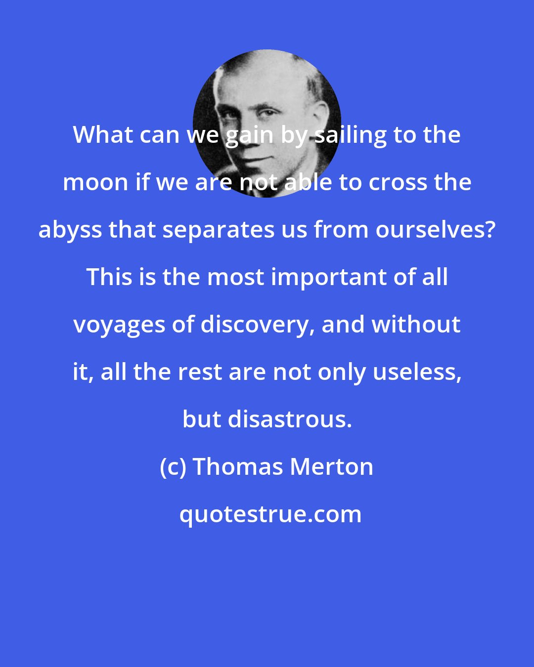 Thomas Merton: What can we gain by sailing to the moon if we are not able to cross the abyss that separates us from ourselves? This is the most important of all voyages of discovery, and without it, all the rest are not only useless, but disastrous.