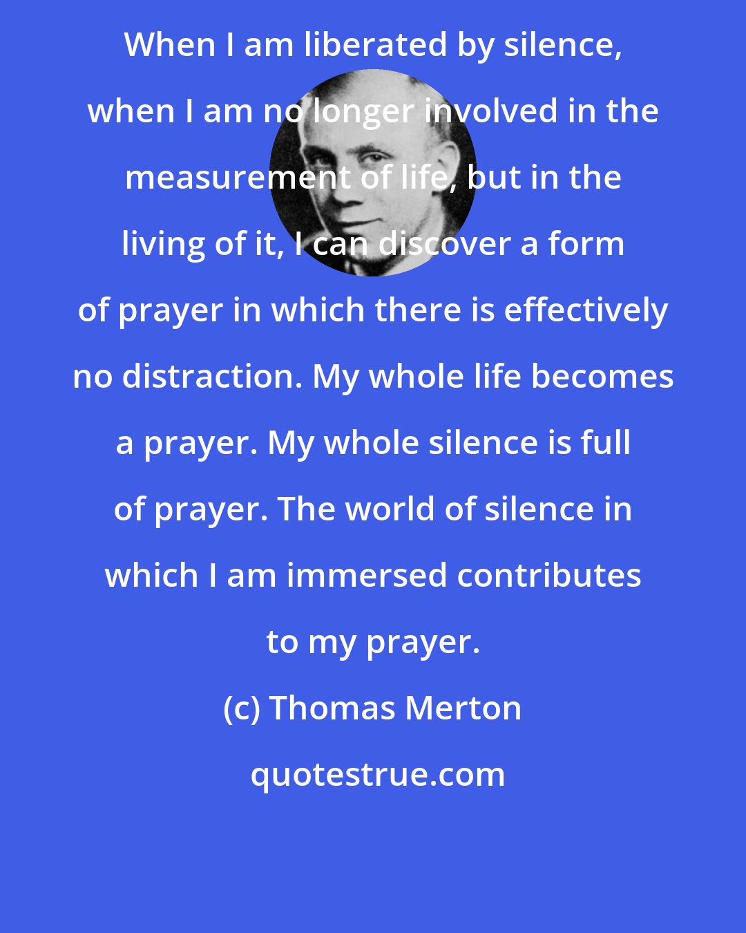 Thomas Merton: When I am liberated by silence, when I am no longer involved in the measurement of life, but in the living of it, I can discover a form of prayer in which there is effectively no distraction. My whole life becomes a prayer. My whole silence is full of prayer. The world of silence in which I am immersed contributes to my prayer.